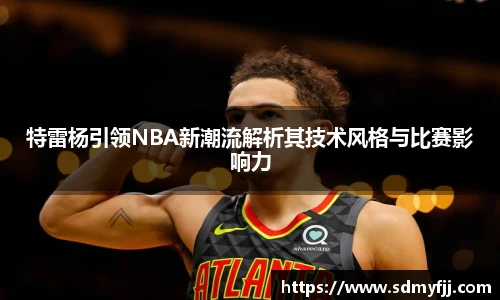 特雷杨引领NBA新潮流解析其技术风格与比赛影响力