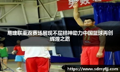 易建联重返赛场展现不屈精神助力中国篮球再创辉煌之路